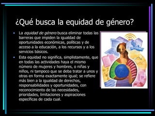 ¿Qué busca la equidad de género?
•   La equidad de género busca eliminar todas las
    barreras que impiden la igualdad de
    oportunidades económicas, políticas y de
    acceso a la educación, a los recursos y a los
    servicios básicos.
•   Esta equidad no significa, simplistamente, que
    en todas las actividades haya el mismo
    número de mujeres y hombres, o niñas y
    niños, ni tampoco que se deba tratar a unos y
    otras en forma exactamente igual; se refiere
    más bien a la igualdad de derechos,
    responsabilidades y oportunidades, con
    reconocimiento de las necesidades,
    prioridades, limitaciones y aspiraciones
    específicas de cada cual.
 