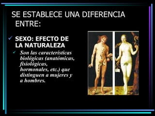 SE ESTABLECE UNA DIFERENCIA
  ENTRE:
 SEXO: EFECTO DE
  LA NATURALEZA
    Son las características
     biológicas (anatómicas,
     fisiológicas,
     hormonales, etc.) que
     distinguen a mujeres y
     a hombres.
 