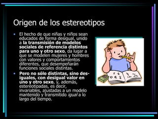 Origen de los estereotipos
• El hecho de que niñas y niños sean
  educados de forma desigual, unido
  a la transmisión de modelos
  sociales de referencia distintos
  para uno y otro sexo, da lugar a
  que se modelen mujeres y hombres
  con valores y comportamientos
  diferentes, que desempeñarán
  funciones sociales distintas.
• Pero no sólo distintas, sino des-
  iguales, con desigual valor en
  uno y otro sexo, y, además,
  estereotipadas, es decir,
  invariables, ajustadas a un modelo
  mantenido y transmitido igual a lo
  largo del tiempo.
 