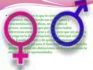 Darle a cada quien lo que le corresponde y pertenece, reconociendo sus condiciones y características específicas, en este caso el género, reconocer sí que por supuesto habrá diferencias entre un sexo y el otro pero que sin por ello se caiga en la discriminación, es el principal cometido de la Equidad género y de quienes proponen a este concepto como eje para el funcionamiento y desarrollo de una sociedad sin distinciones, en la cual no exista la desigualdad de oportunidades.