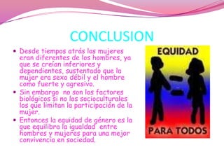 CONCLUSIONDesde tiempos atrás las mujeres eran diferentes de los hombres, ya que se creían inferiores y dependientes, sustentado que la mujer era sexo débil y el hombre como fuerte y agresivo.Sin embargo  no son los factores biológicos si no los socioculturales los que limitan la participación de la mujer.Entonces la equidad de género es la que equilibra la igualdad  entre hombres y mujeres para una mejor convivencia en sociedad.