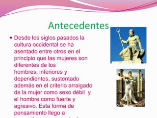 AntecedentesDesde los siglos pasados la cultura occidental se ha asentado entre otros en el principio que las mujeres son diferentes de los hombres, inferiores y dependientes, sustentado además en el criterio arraigado de la mujer como sexo débil  y el hombre como fuerte y agresivo. Esta forma de pensamiento llego a convertirse en un modo de conducta y creo determinados  estereotipos.