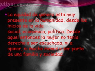 La equidad de genero esta muy presente en la humanidad, desde los inicios de la vida social, económica, política. Desde aquel entonces la mujer no tenia derecho a ser escuchada, ni a opinar, ni mucho menos a ser parte de una familia y sociedad.