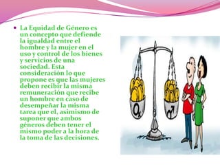 La Equidad de Género es un concepto que defiende la igualdad entre el hombre y la mujer en el uso y control de los bienes y servicios de una sociedad. Esta consideración lo que propone es que las mujeres deben recibir la misma remuneración que recibe un hombre en caso de desempeñar la misma tarea que el, asimismo de suponer que ambos géneros deben tener el mismo poder a la hora de la toma de las decisiones.