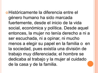 Históricamente la diferencia entre el género humano ha sido marcada fuertemente, desde el inicio de la vida social, económica y política. Desde aquel entonces, la mujer no tenía derecho a ni a ser escuchada, ni a opinar, ni mucho menos a elegir su papel en la familia o  en la sociedad, pues existía una división de trabajo muy diferenciada; el hombre se dedicaba al trabajo y la mujer al cuidado de la casa y de la familia.