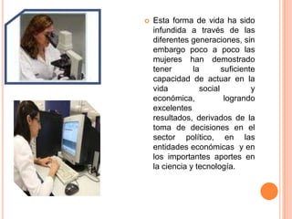 Esta forma de vida ha sido infundida a través de las diferentes generaciones, sin embargo poco a poco las mujeres han demostrado tener la suficiente capacidad de actuar en la vida social y económica, logrando excelentes resultados, derivados de la toma de decisiones en el sector político, en las entidades económicas  y en los importantes aportes en la ciencia y tecnología.