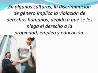 En algunas culturas, la discriminación
   de género implica la violación de
derechos humanos, debido a que se les
         niega el derecho a la
    propiedad, empleo y educación.
 