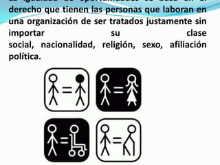 La igualdad de oportunidades se basa en el
derecho que tienen las personas que laboran en
una organización de ser tratados justamente sin
importar                su                 clase
social, nacionalidad, religión, sexo, afiliación
política.
 