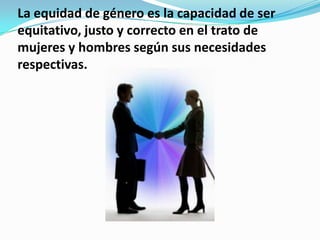 La equidad de género es la capacidad de ser
equitativo, justo y correcto en el trato de
mujeres y hombres según sus necesidades
respectivas.
 