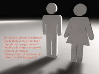 

En donde el género igualmente
(sea hombre o mujer) no tiene
importancia, ya que tanto el
hombre y la mujer son capaces
de hacer las mismas
tareas, porque los dos tienen el
mismo nivel de inteligencia
 