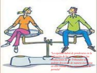 



"La equidad habrá de ponderarse en la
aplicación de las normas, si bien las
resoluciones de los Tribunales sólo
podrán descansar de manera exclusiva
en ella cuando la ley expresamente lo
permita"
 