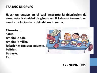 TRABAJO DE GRUPO

Hacer un ensayo en el cual incorpore la descripción de
como está la equidad de género en El Salvador teniendo en
cuenta un factor de la vida del ser humano.

Educación.
Salud.
Ámbito Laboral.
Ámbito Familiar.
Relaciones con sexo opuesto.
Política.
Deporte.
Etc.

                                        15 - 20 MINUTOS.
 