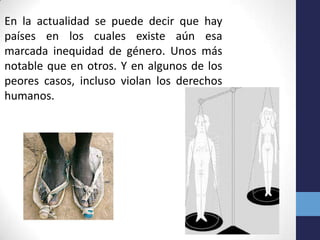 En la actualidad se puede decir que hay
países en los cuales existe aún esa
marcada inequidad de género. Unos más
notable que en otros. Y en algunos de los
peores casos, incluso violan los derechos
humanos.
 