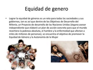 Equidad de genero
• Lograr la equidad de géneros es un reto para todas las sociedades y sus
gobiernos, tan es así que dentro de los Objetivos de Desarrollo del
Milenio, un Proyecto de desarrollo de las Naciones Unidas (órgano asesor
independiente que elaboró un plan de acción concreto para que el mundo
revertiera la pobreza absoluta, el hambre y la enfermedad que afectan a
miles de millones de personas), se encuentra el objetivo de promover la
Equidad de Género y la Autonomía de la Mujer
 