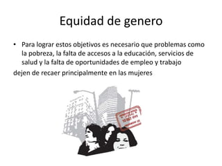 Equidad de genero
• Para lograr estos objetivos es necesario que problemas como
la pobreza, la falta de accesos a la educación, servicios de
salud y la falta de oportunidades de empleo y trabajo
dejen de recaer principalmente en las mujeres
 