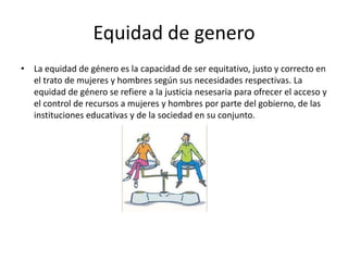 Equidad de genero
• La equidad de género es la capacidad de ser equitativo, justo y correcto en
el trato de mujeres y hombres según sus necesidades respectivas. La
equidad de género se refiere a la justicia nesesaria para ofrecer el acceso y
el control de recursos a mujeres y hombres por parte del gobierno, de las
instituciones educativas y de la sociedad en su conjunto.
 
