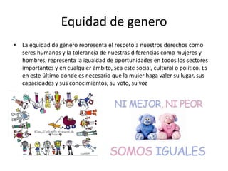 Equidad de genero
• La equidad de género representa el respeto a nuestros derechos como
seres humanos y la tolerancia de nuestras diferencias como mujeres y
hombres, representa la igualdad de oportunidades en todos los sectores
importantes y en cualquier ámbito, sea este social, cultural o político. Es
en este último donde es necesario que la mujer haga valer su lugar, sus
capacidades y sus conocimientos, su voto, su voz
 