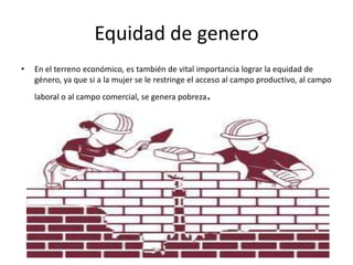Equidad de genero
• En el terreno económico, es también de vital importancia lograr la equidad de
género, ya que si a la mujer se le restringe el acceso al campo productivo, al campo
laboral o al campo comercial, se genera pobreza.
 
