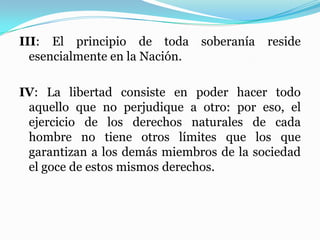 III: El principio de toda soberanía reside
esencialmente en la Nación.
IV: La libertad consiste en poder hacer todo
aquello que no perjudique a otro: por eso, el
ejercicio de los derechos naturales de cada
hombre no tiene otros límites que los que
garantizan a los demás miembros de la sociedad
el goce de estos mismos derechos.
 