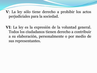 V: La ley sólo tiene derecho a prohibir los actos
perjudiciales para la sociedad.
VI: La ley es la expresión de la voluntad general.
Todos los ciudadanos tienen derecho a contribuir
a su elaboración, personalmente o por medio de
sus representantes.
 