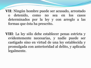 VII: Ningún hombre puede ser acusado, arrestado
o detenido, como no sea en los casos
determinados por la ley y con arreglo a las
formas que ésta ha prescrito.
VIII: La ley sólo debe establecer penas estricta y
evidentemente necesarias, y nadie puede ser
castigado sino en virtud de una ley establecida y
promulgada con anterioridad al delito, y aplicada
legalmente.
 