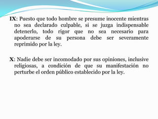 IX: Puesto que todo hombre se presume inocente mientras
no sea declarado culpable, si se juzga indispensable
detenerlo, todo rigor que no sea necesario para
apoderarse de su persona debe ser severamente
reprimido por la ley.
X: Nadie debe ser incomodado por sus opiniones, inclusive
religiosas, a condición de que su manifestación no
perturbe el orden público establecido por la ley.
 