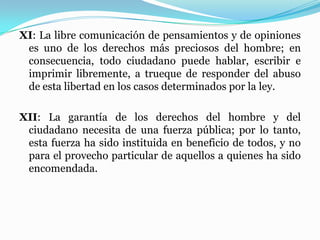 XI: La libre comunicación de pensamientos y de opiniones
es uno de los derechos más preciosos del hombre; en
consecuencia, todo ciudadano puede hablar, escribir e
imprimir libremente, a trueque de responder del abuso
de esta libertad en los casos determinados por la ley.
XII: La garantía de los derechos del hombre y del
ciudadano necesita de una fuerza pública; por lo tanto,
esta fuerza ha sido instituida en beneficio de todos, y no
para el provecho particular de aquellos a quienes ha sido
encomendada.
 