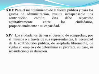 XIII: Para el mantenimiento de la fuerza pública y para los
gastos de administración, resulta indispensable una
contribución común; ésta debe repartirse
equitativamente entre los ciudadanos,
proporcionalmente a su capacidad.
XIV: Los ciudadanos tienen el derecho de comprobar, por
sí mismos o a través de sus representantes, la necesidad
de la contribución pública, de aceptarla libremente, de
vigilar su empleo y de determinar su prorrata, su base, su
recaudación y su duración.
 