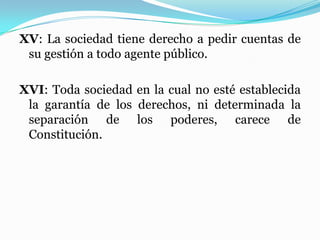 XV: La sociedad tiene derecho a pedir cuentas de
su gestión a todo agente público.
XVI: Toda sociedad en la cual no esté establecida
la garantía de los derechos, ni determinada la
separación de los poderes, carece de
Constitución.
 