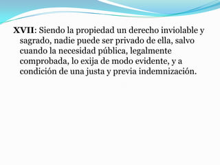 XVII: Siendo la propiedad un derecho inviolable y
sagrado, nadie puede ser privado de ella, salvo
cuando la necesidad pública, legalmente
comprobada, lo exija de modo evidente, y a
condición de una justa y previa indemnización.
 