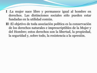 I :La mujer nace libre y permanece igual al hombre en
derechos. Las distinciones sociales sólo pueden estar
fundadas en la utilidad común.
II :El objetivo de toda asociación política es la conservación
de los derechos naturales e imprescriptibles de la Mujer y
del Hombre; estos derechos son la libertad, la propiedad,
la seguridad y, sobre todo, la resistencia a la opresión.
 