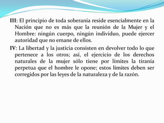 III: El principio de toda soberanía reside esencialmente en la
Nación que no es más que la reunión de la Mujer y el
Hombre: ningún cuerpo, ningún individuo, puede ejercer
autoridad que no emane de ellos.
IV: La libertad y la justicia consisten en devolver todo lo que
pertenece a los otros; así, el ejercicio de los derechos
naturales de la mujer sólo tiene por límites la tiranía
perpetua que el hombre le opone; estos límites deben ser
corregidos por las leyes de la naturaleza y de la razón.
 