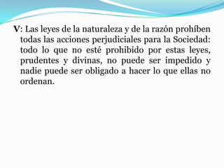 V: Las leyes de la naturaleza y de la razón prohíben
todas las acciones perjudiciales para la Sociedad:
todo lo que no esté prohibido por estas leyes,
prudentes y divinas, no puede ser impedido y
nadie puede ser obligado a hacer lo que ellas no
ordenan.
 