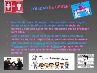 se entiende como el conjunto de características o rasgos
culturales que identifican el comportamiento social de
mujeres y hombres así como las relaciones que se producen
entre ellos.
 Cada (hombre y mujer en el plano individual o colectivo)
reciban en su justa proporción lo que como seres humanos.
 Está vinculado a la justicia, imparcialidad e igualdad social.
El género, por otra parte, es una clase o tipo que permite
agrupar a los seres que tienen uno o varios caracteres
comunes
 