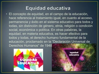 • El concepto de equidad, en el campo de la educación,
hace referencia al tratamiento igual, en cuanto al acceso,
permanencia y éxito en el sistema educativo para todos y
todas, sin distinción de género, etnia, religión o condición
social, económica o política. En otras palabras, la
equidad, en materia educativa, es hacer efectivo para
todos y todas, el derecho humano fundamental de la
educación, proclamado en la “Declaración Universal de
Derechos Humanos” de 1948 (Artículo 26).
 