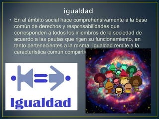 • En el ámbito social hace comprehensivamente a la base
común de derechos y responsabilidades que
corresponden a todos los miembros de la sociedad de
acuerdo a las pautas que rigen su funcionamiento, en
tanto pertenecientes a la misma. Igualdad remite a la
característica común compartida.
 