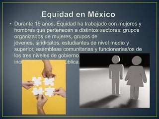 • Durante 15 años, Equidad ha trabajado con mujeres y
hombres que pertenecen a distintos sectores: grupos
organizados de mujeres, grupos de
jóvenes, sindicatos, estudiantes de nivel medio y
superior, asambleas comunitarias y funcionarias/os de
los tres niveles de gobierno, entre otros, para lograr
incidir en la agenda pública.
 