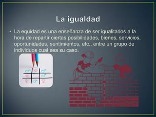 • La equidad es una enseñanza de ser igualitarios a la
hora de repartir ciertas posibilidades, bienes, servicios,
oportunidades, sentimientos, etc., entre un grupo de
individuos cual sea su caso.
 