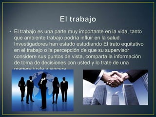• El trabajo es una parte muy importante en la vida, tanto
que ambiente trabajo podría influir en la salud.
Investigadores han estado estudiando El trato equitativo
en el trabajo o la percepción de que su supervisor
considere sus puntos de vista, comparta la información
de toma de decisiones con usted y lo trate de una
manera justa y sincera.
 