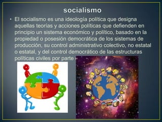 • El socialismo es una ideología política que designa
aquellas teorías y acciones políticas que defienden en
principio un sistema económico y político, basado en la
propiedad o posesión democrática de los sistemas de
producción, su control administrativo colectivo, no estatal
o estatal, y del control democrático de las estructuras
políticas civiles por parte de los ciudadanos.
 