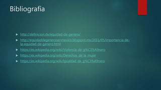 Bibliografía
 http://definicion.de/equidad-de-genero/
 http://equidaddegenerosenmexico.blogspot.mx/2011/05/importancia-de-
la-equidad-de-genero.html
 https://es.wikipedia.org/wiki/Violencia_de_g%C3%A9nero
 https://es.wikipedia.org/wiki/Derechos_de_la_mujer
 https://es.wikipedia.org/wiki/Igualdad_de_g%C3%A9nero
 