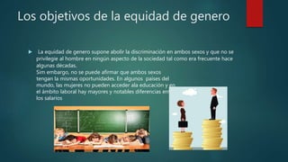 Los objetivos de la equidad de genero
 La equidad de genero supone abolir la discriminación en ambos sexos y que no se
privilegie al hombre en ningún aspecto de la sociedad tal como era frecuente hace
algunas décadas.
Sim embargo, no se puede afirmar que ambos sexos
tengan la mismas oportunidades. En algunos países del
mundo, las mujeres no pueden acceder ala educación y en
el ámbito laboral hay mayores y notables diferencias entre
los salarios
 
