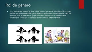 Rol de genero
 En la equidad de genero se da el rol de genero que alude al conjunto de normas
sociales y comportamentales generalmente percibidas como apropiadas para los
hombres y las mujeres en un grupo o sistema social dada en función de la
construcción social que se tiene de la masculinidad y femineidad.
 