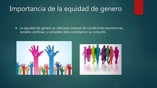 Importancia de la equidad de genero
 La equidad de genero es vital para mejorar las condiciones económicas,
sociales, políticas, y culturales dela sociedad en su conjunto.
 