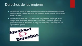 Derechos de las mujeres
 La situación de las mujeres en el mundo ha experimentado importantes
cambios en las ultimas décadas. No obstante, estos avances no alcanzan
todas las áreas.
 Las carencias de acceso a la educación y agresiones de parejas estas
inequidades existentes ambos sexos os damos cuenta de que no es
posible alcanzar el desarrollo ni asegurar el respeto a los derechos sin
igualdad de genero.
 