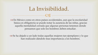 
 En México como en otros países occidentales, aun que la escolaridad
básica es obligatoria se puede notar la ausencia de las niñas, gracias
aquella mentalidad cerrada que algunas personas tenemos donde
pensamos que solo los hombres deben estudiar.
 Se ha dejado a un lado todas aquellas mujeres tan ejemplares y lo que
han realizado dándole mas importancia a los hombres.
La Invisibilidad.
 