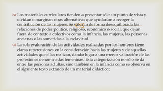 
 Los materiales curriculares tienden a presentar sólo un punto de vista y
olvidan o marginan otras alternativas que ayudarían a recoger la
contribución de las mujeres. Se valoran de forma desequilibrada las
relaciones de poder político, religioso, económico o social, que dejan
fuera de contexto a colectivos como la infancia, las mujeres, las personas
ancianas o las sometidas a la esclavitud.
 La sobrevaloración de las actividades realizadas por los hombres tiene
claras repercusiones en la consideración hacia las mujeres y de aquellas
actividades que ellas realizan, dando lugar a una menor valoración de las
profesiones denominadas femeninas. Esta categorización no sólo se da
entre las personas adultas, sino también en la infancia como se observa en
el siguiente texto extraído de un material didáctico:
 