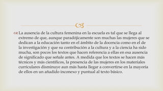 
 La ausencia de la cultura femenina en la escuela es tal que se llega al
extremo de que, aunque paradójicamente son muchas las mujeres que se
dedican a la educación tanto en el ámbito de la docencia como en el de
la investigación y que su contribución a la cultura y a la ciencia ha sido
mucha, son pocos los textos que hacen referencia a ellas en esa ausencia
de significado que señale antes. A medida que los textos se hacen más
técnicos y más científicos, la presencia de las mujeres en los materiales
curriculares disminuye aun más hasta llegar a convertirse en la mayoría
de ellos en un añadido inconexo y puntual al texto básico.
 