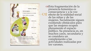 
Esta fragmentación de la
presencia femenina es
consecuencia y a la vez
efecto de la realidad social
de las niñas y de las
mujeres. Socialmente siguen
existiendo obstáculos para
que las mujeres ocupen
plenamente el espacio
público. Su presencia es, en
muchos casos, secundaria y
se considera un
complemento a las
actividades realizadas por
los varones.
 