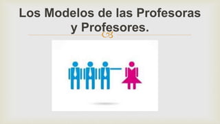
Los Modelos de las Profesoras
y Profesores.
 